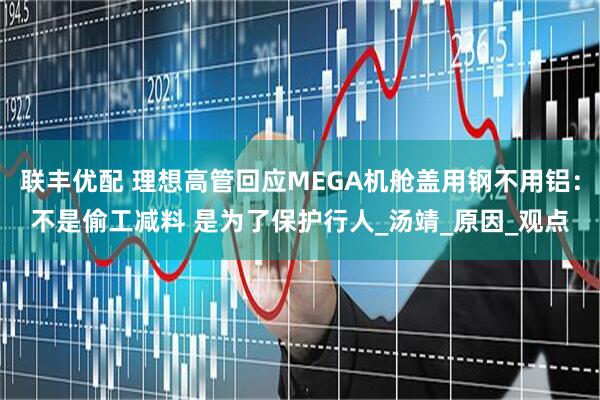 联丰优配 理想高管回应MEGA机舱盖用钢不用铝：不是偷工减料 是为了保护行人_汤靖_原因_观点