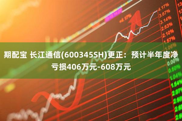 期配宝 长江通信(600345SH)更正：预计半年度净亏损406万元-608万元
