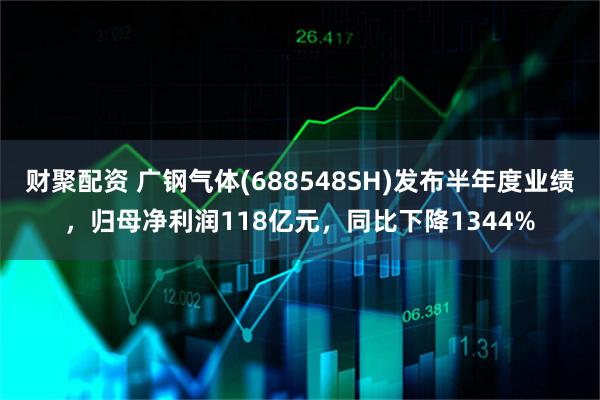 财聚配资 广钢气体(688548SH)发布半年度业绩，归母净利润118亿元，同比下降1344%