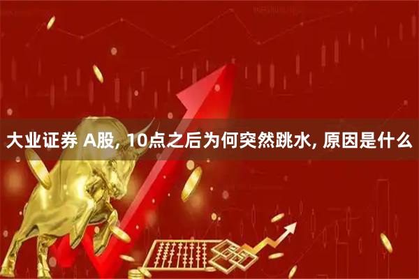大业证券 A股, 10点之后为何突然跳水, 原因是什么