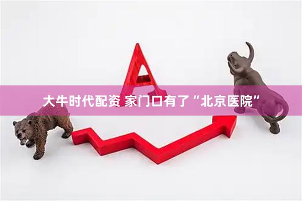 大牛时代配资 家门口有了“北京医院”