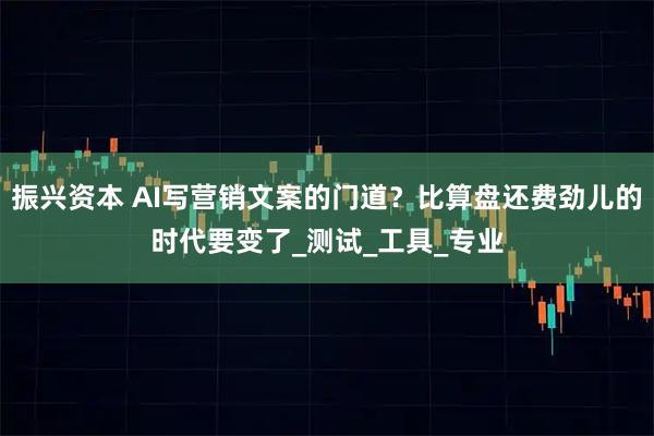 振兴资本 AI写营销文案的门道？比算盘还费劲儿的时代要变了_测试_工具_专业