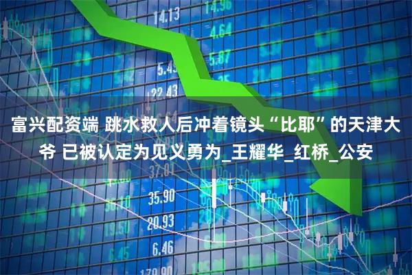 富兴配资端 跳水救人后冲着镜头“比耶”的天津大爷 已被认定为见义勇为_王耀华_红桥_公安
