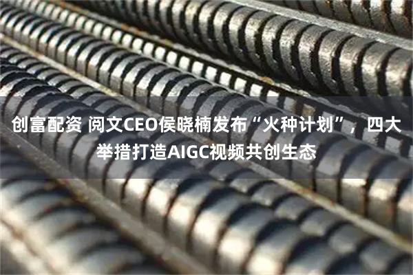 创富配资 阅文CEO侯晓楠发布“火种计划”，四大举措打造AIGC视频共创生态