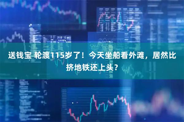 送钱宝 轮渡115岁了！今天坐船看外滩，居然比挤地铁还上头？