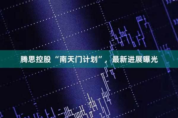 腾思控股 “南天门计划”，最新进展曝光