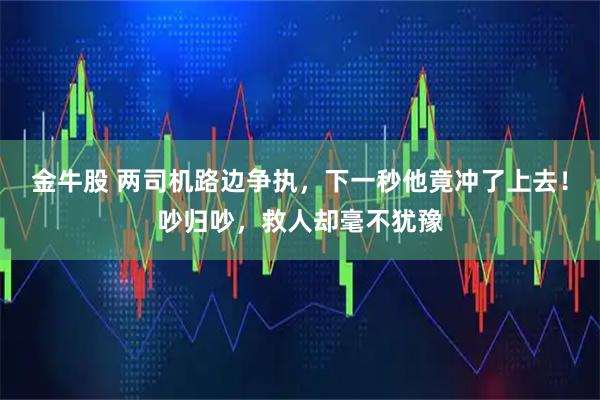 金牛股 两司机路边争执，下一秒他竟冲了上去！吵归吵，救人却毫不犹豫
