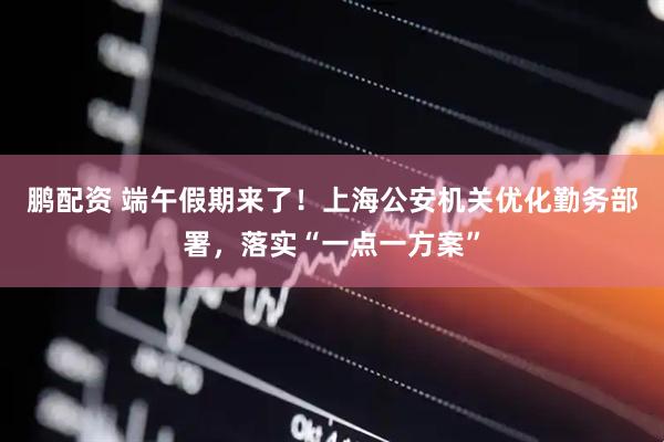 鹏配资 端午假期来了！上海公安机关优化勤务部署，落实“一点一方案”