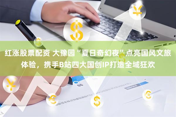 红涨股票配资 大豫园“夏日奇幻夜”点亮国风文旅体验，携手B站四大国创IP打造全域狂欢