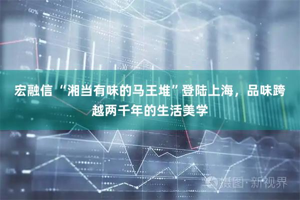宏融信 “湘当有味的马王堆”登陆上海，品味跨越两千年的生活美学