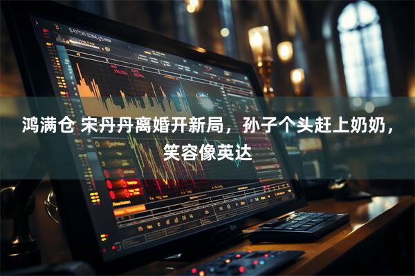 鸿满仓 宋丹丹离婚开新局，孙子个头赶上奶奶，笑容像英达
