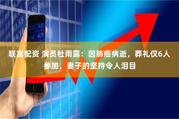 联富配资 演员杜雨露：因肺癌病逝，葬礼仅6人参加，妻子的坚持令人泪目