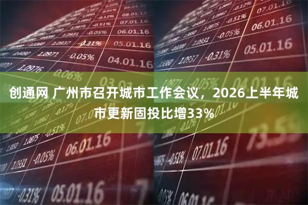 创通网 广州市召开城市工作会议，2026上半年城市更新固投比增33%