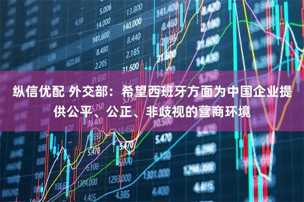 纵信优配 外交部：希望西班牙方面为中国企业提供公平、公正、非歧视的营商环境