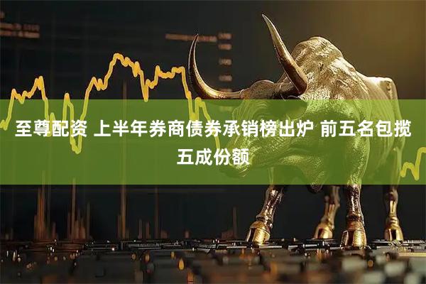 至尊配资 上半年券商债券承销榜出炉 前五名包揽五成份额